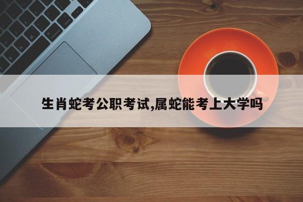 生肖蛇考公职考试,属蛇能考上大学吗
