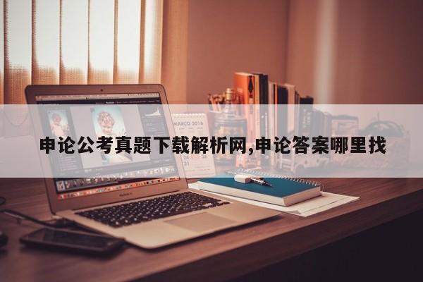 申论公考真题下载解析网,申论答案哪里找