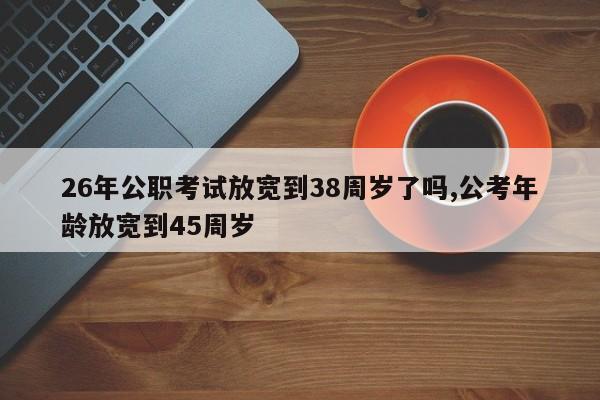 26年公职考试放宽到38周岁了吗,公考年龄放宽到45周岁