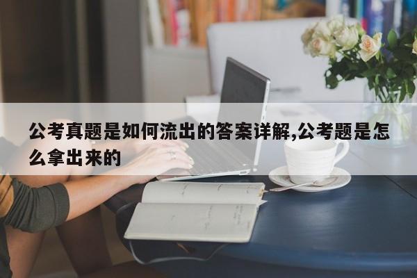 公考真题是如何流出的答案详解,公考题是怎么拿出来的